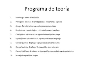 Programa de teoría
1.    Morfología de los artrópodos

2.    Principales órdenes de artrópodos de importancia agrícola

3.    Acaros: Características y principales especies plaga

4.    Hemípteros: características y principales especies plaga

5.    Coleópteros: características y principales especies plaga

6.    Lepidópteros: características y principales especies plaga

7.    Control químico de plagas I: plaguicidas convencionales

8.    Control químico de plagas II: plaguicidas biorracionales

9.    Control biológico de plagas: entomopatógenos, parásitos y depredadores

10.   Manejo integrado de plagas
 