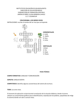 INSTITUTO DE EDUCACIÓN DE AGUASCALIENTES
                    DIRECCIÓN DE EDUCACIÓN BÁSICA
                 SUBDIRECCIÓN DE FORMACIÓN CONTINUA
                JARDÍN DE NIÑOS: ELOISA BARBOSA CHAVEZ
                           C.C.T. 01DJN0314F

                    CRUCIGRAMA: LOS SERES VIVOS
INSTRUCCIONES: escribe el nombre del ser vivo que corresponda




                            1                            HORIZONTALES
                    2                                    2. Jirafa
                                                         3.- Delfin
                                                         8. Vaca
                        3           4                7   5. Grillo

                                              6

                                5                        VERTICALES
                                                         1.Árbol
                                          8              4. Flor
                                                         6. Hojas
                                                         5. Planta




                                                    FICHA TÉCNICA

CAMPO FORMATIVO: LENGUAJE Y COMUNICACIÓN

ASPECTO: LENGUA ESCRITA

COMPETENCIA: Identifica algunas características del sistema de escritura.


TEMA: Los seres vivos.

El momento de aplicación se dará durante la evaluación de la situación didáctica, donde el alumno
utilizará sus conocimientos gráficos para la identificación y reproducción de palabras, apoyándose de imágenes y
la columna donde se le dan a conocer éstas.
 