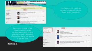 Pràctica 2
Fem la cerca per matèries,
sempre en valencià, i sense
filtres, tenim X resultats.
Fixa’t en la utilització del
filtres i com reduïm els
resultats de la cerca. Si vols,
pots veure amb cada filtre,
com va reduint-se fins arribar
al resultat final.
 