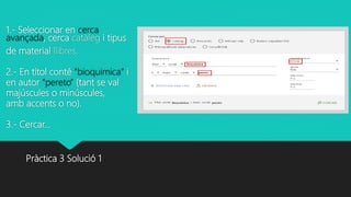 1.- Seleccionar en cerca
avançada, cerca catàleg i tipus
de material llibres.
2.- En títol conté “bioquimica” i
en autor “pereto” (tant se val
majúscules o minúscules,
amb accents o no).
3.- Cercar…
Pràctica 3 Solució 1
 