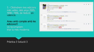 5.- Obtindrem tres edicions
més velles, dels anys 2005,
1998 i 1996, de l’edició en
valencià.
Aneu amb compte amb les
edicions!!!
Us recomanem
triar la més moderna.
Pràctica 3 Solució 3
 