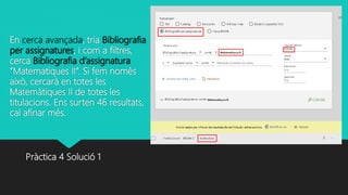 En cerca avançada, tria Bibliografia
per assignatures, i com a filtres,
cerca Bibliografia d’assignatura
“Matematiques II”. Si fem nomès
això, cercarà en totes les
Matemàtiques II de totes les
titulacions. Ens surten 46 resultats,
cal afinar més.
Pràctica 4 Solució 1
 