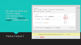 Per saber els llibres que
hi ha en anglès,
a la mateixa cerca,
seleccionem l’idioma
anglès i obtenim 5 llibres.
Pràctica 4 Solució 3
 