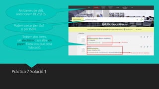 Pràctica 7 Solució 1
Als bàners de dalt,
seleccionem REVISTES.
Podem cercar per títol
o per ISBN.
Trobem dos ítems,
un electrònic i un altre en
paper. Fixeu-vos que posa
l’ubicació.
 