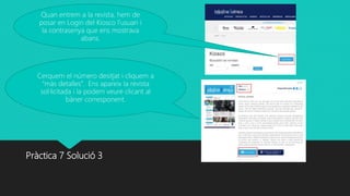 Pràctica 7 Solució 3
Quan entrem a la revista, hem de
posar en Login del Kiosco l’usuari i
la contrasenya que ens mostrava
abans.
Cerquem el número desitjat i cliquem a
“más detalles”. Ens apareix la revista
sol·licitada i la podem veure clicant al
bàner corresponent.
 