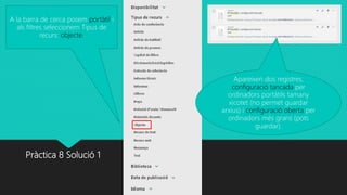 Pràctica 8 Solució 1
A la barra de cerca posem portàtil i
als filtres seleccionem Tipus de
recurs: objecte.
Apareixen dos registres,
configuració tancada per
ordinadors portàtils tamany
xicotet (no permet guardar
arxius) i configuració oberta per
ordinadors més grans (pots
guardar).
 
