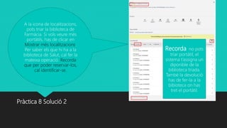 Pràctica 8 Solució 2
A la icona de localitzacions,
pots triar la biblioteca de
Farmàcia. Si vols veure més
portàtils, has de clicar en
Mostrar més localitzacions.
Per saber els que hi ha a la
biblioteca de Salut, cal fer la
mateixa operació. Recorda
que per poder reservar-los,
cal identificar-se.
Recorda no pots
triar portàtil, el
sistema t’assigna un
diponible de la
biblioteca triada.
També la devolució
has de fer-la a la
bibioteca on has
tret el portàtil.
 