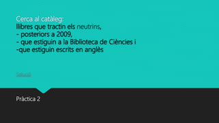 Cerca al catàleg:
llibres que tractin els neutrins,
- posteriors a 2009,
- que estiguin a la Biblioteca de Ciències i
-que estiguin escrits en anglès
Solució
Pràctica 2
 