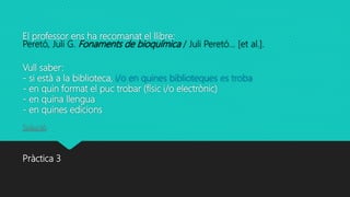El professor ens ha recomanat el llibre:
Peretó, Juli G. Fonaments de bioquímica / Juli Peretó... [et al.].
Vull saber:
- si està a la biblioteca, i/o en quines biblioteques es troba
- en quin format el puc trobar (físic i/o electrònic)
- en quina llengua
- en quines edicions
Solució
Pràctica 3
 