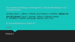 Sóc estudiant de Biologia o de Bioquímica i Ciències Biomèdiques i vull
consultar el llibre:
Samuels, Myra L., Jeffrey A. Witmer, and Andrew A. Schaffner. Statistics for
the Life Sciences / Myra L. Samuels, Jeffrey A. Witmer, Andrew
A. Schaffner. 5ª edición. Edinburgh: Pearson, 2021. Print.
En quina biblioteca puc trobar-ho?
Solució
Pràctica 5
 