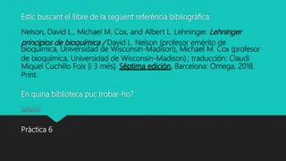 Estic buscant el llibre de la següent referència bibliogràfica:
Nelson, David L., Michael M. Cox, and Albert L. Lehninger. Lehninger
principios de bioquímica / David L. Nelson (profesor emérito de
bioquímica, Universidad de Wisconsin-Madison), Michael M. Cox (profesor
de bioquímica, Universidad de Wisconsin-Madison) ; traducción: Claudi
Miquel Cuchillo Foix [i 3 més]. Séptima edición. Barcelona: Omega, 2018.
Print.
En quina biblioteca puc trobar-ho?
Solució
Pràctica 6
 