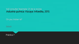 Vull consultar l’exemplar 23 de la revista:
Industria química. Vizcaya: Infoedita, 2013.
On puc trobar-la?
Solució
Pràctica 7
 