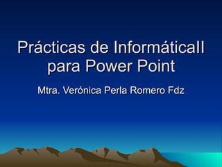 Prácticas de InformáticaII para Power Point Mtra. Verónica Perla Romero Fdz 