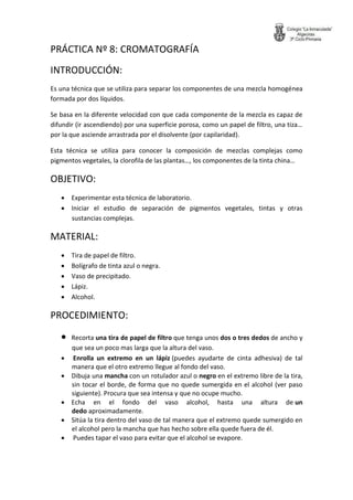 PRÁCTICA Nº 8: CROMATOGRAFÍA 
INTRODUCCIÓN: 
Es una técnica que se utiliza para separar los componentes de una mezcla homogénea formada por dos líquidos. 
Se basa en la diferente velocidad con que cada componente de la mezcla es capaz de difundir (ir ascendiendo) por una superficie porosa, como un papel de filtro, una tiza… por la que asciende arrastrada por el disolvente (por capilaridad). 
Esta técnica se utiliza para conocer la composición de mezclas complejas como pigmentos vegetales, la clorofila de las plantas…, los componentes de la tinta china… 
OBJETIVO: 
 Experimentar esta técnica de laboratorio. 
 Iniciar el estudio de separación de pigmentos vegetales, tintas y otras sustancias complejas. 
MATERIAL: 
 Tira de papel de filtro. 
 Bolígrafo de tinta azul o negra. 
 Vaso de precipitado. 
 Lápiz. 
 Alcohol. 
PROCEDIMIENTO: 
 Recorta una tira de papel de filtro que tenga unos dos o tres dedos de ancho y que sea un poco mas larga que la altura del vaso. 
 Enrolla un extremo en un lápiz (puedes ayudarte de cinta adhesiva) de tal manera que el otro extremo llegue al fondo del vaso. 
 Dibuja una mancha con un rotulador azul o negro en el extremo libre de la tira, sin tocar el borde, de forma que no quede sumergida en el alcohol (ver paso siguiente). Procura que sea intensa y que no ocupe mucho. 
 Echa en el fondo del vaso alcohol, hasta una altura de un dedo aproximadamente. 
 Sitúa la tira dentro del vaso de tal manera que el extremo quede sumergido en el alcohol pero la mancha que has hecho sobre ella quede fuera de él. 
 Puedes tapar el vaso para evitar que el alcohol se evapore.  