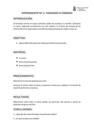 EXPERIMENTO Nº 2: TAMIZADO O CRIBADO 
INTRODUCCIÓN: 
El tamizado consiste en separa partículas sólidas de acuerdo a su tamaño. Utilizamos un tamiz, elaborado normalmente con tela metálica. En función del tamaño de los orificios del tamiz, dejará pasar unas determinadas partículas de sólido y otras, no. 
OBJETIVO: 
 Separa diferentes partículas sólidas por diferencia de tamaño. 
MATERIAL: 
 Un tamiz. 
 Arena de grano grueso. 
 Arena de grano fino. 
PROCEDIMIENTO: 
Mezclamos la arena de grano grueso y fino. 
Echamos la mezcla sobre el tamiz y movemos el tamiz con cuidado en horizontal de izquierda a derecha y viceversa. 
RESULTADOS: 
Observamos como sobre el tamiz quedan las partículas más gruesas y pasan las partículas de grano más fino. 
CONCLUSIONES: 
1.- ¿Qué tipo de mezcla formaban las partículas sólidas? 
2.- ¿En qué se basa este método?  