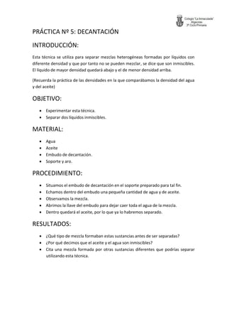 PRÁCTICA Nº 5: DECANTACIÓN 
INTRODUCCIÓN: 
Esta técnica se utiliza para separar mezclas heterogéneas formadas por líquidos con diferente densidad y que por tanto no se pueden mezclar, se dice que son inmiscibles. El líquido de mayor densidad quedará abajo y el de menor densidad arriba. 
(Recuerda la práctica de las densidades en la que comparábamos la densidad del agua y del aceite) 
OBJETIVO: 
 Experimentar esta técnica. 
 Separar dos líquidos inmiscibles. 
MATERIAL: 
 Agua 
 Aceite 
 Embudo de decantación. 
 Soporte y aro. 
PROCEDIMIENTO: 
 Situamos el embudo de decantación en el soporte preparado para tal fin. 
 Echamos dentro del embudo una pequeña cantidad de agua y de aceite. 
 Observamos la mezcla. 
 Abrimos la llave del embudo para dejar caer toda el agua de la mezcla. 
 Dentro quedará el aceite, por lo que ya lo habremos separado. 
RESULTADOS: 
 ¿Qué tipo de mezcla formaban estas sustancias antes de ser separadas? 
 ¿Por qué decimos que el aceite y el agua son inmiscibles? 
 Cita una mezcla formada por otras sustancias diferentes que podrías separar utilizando esta técnica. 
 