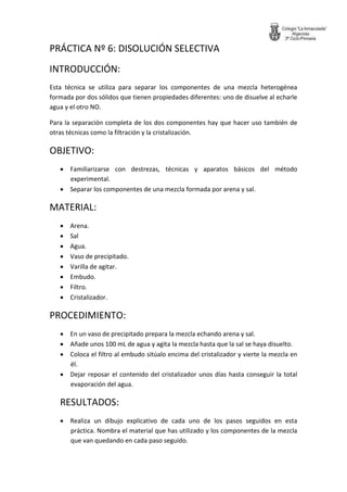 PRÁCTICA Nº 6: DISOLUCIÓN SELECTIVA 
INTRODUCCIÓN: 
Esta técnica se utiliza para separar los componentes de una mezcla heterogénea formada por dos sólidos que tienen propiedades diferentes: uno de disuelve al echarle agua y el otro NO. 
Para la separación completa de los dos componentes hay que hacer uso también de otras técnicas como la filtración y la cristalización. 
OBJETIVO: 
 Familiarizarse con destrezas, técnicas y aparatos básicos del método experimental. 
 Separar los componentes de una mezcla formada por arena y sal. 
MATERIAL: 
 Arena. 
 Sal 
 Agua. 
 Vaso de precipitado. 
 Varilla de agitar. 
 Embudo. 
 Filtro. 
 Cristalizador. 
PROCEDIMIENTO: 
 En un vaso de precipitado prepara la mezcla echando arena y sal. 
 Añade unos 100 mL de agua y agita la mezcla hasta que la sal se haya disuelto. 
 Coloca el filtro al embudo sitúalo encima del cristalizador y vierte la mezcla en él. 
 Dejar reposar el contenido del cristalizador unos días hasta conseguir la total evaporación del agua. 
RESULTADOS: 
 Realiza un dibujo explicativo de cada uno de los pasos seguidos en esta práctica. Nombra el material que has utilizado y los componentes de la mezcla que van quedando en cada paso seguido.  