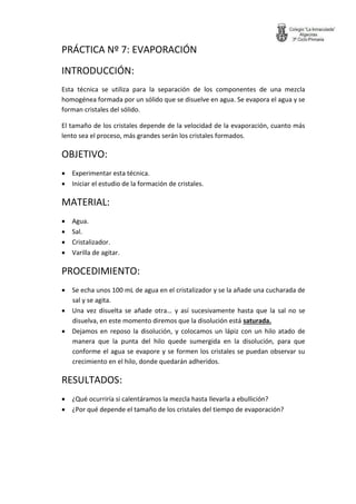 PRÁCTICA Nº 7: EVAPORACIÓN 
INTRODUCCIÓN: 
Esta técnica se utiliza para la separación de los componentes de una mezcla homogénea formada por un sólido que se disuelve en agua. Se evapora el agua y se forman cristales del sólido. 
El tamaño de los cristales depende de la velocidad de la evaporación, cuanto más lento sea el proceso, más grandes serán los cristales formados. 
OBJETIVO: 
 Experimentar esta técnica. 
 Iniciar el estudio de la formación de cristales. 
MATERIAL: 
 Agua. 
 Sal. 
 Cristalizador. 
 Varilla de agitar. 
PROCEDIMIENTO: 
 Se echa unos 100 mL de agua en el cristalizador y se la añade una cucharada de sal y se agita. 
 Una vez disuelta se añade otra… y así sucesivamente hasta que la sal no se disuelva, en este momento diremos que la disolución está saturada. 
 Dejamos en reposo la disolución, y colocamos un lápiz con un hilo atado de manera que la punta del hilo quede sumergida en la disolución, para que conforme el agua se evapore y se formen los cristales se puedan observar su crecimiento en el hilo, donde quedarán adheridos. 
RESULTADOS: 
 ¿Qué ocurriría si calentáramos la mezcla hasta llevarla a ebullición? 
 ¿Por qué depende el tamaño de los cristales del tiempo de evaporación? 
 