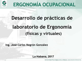Desarrollo de prácticas de
laboratorio de Ergonomía
La Habana, 2017
ERGONOMÍA OCUPACIONAL
(físicas y virtuales)
Ing. José Carlos Negrón González
 