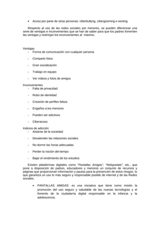 • Acoso por parte de otras personas: ciberbullyng, cibergooming o sexting.
Respecto al uso de las redes sociales por menores, se pueden diferenciar una
serie de ventajas e inconvenientes que se han de saber para que los padres fomenten
las ventajas y restrinjan los inconvenientes al máximo.
Ventajas
- Forma de comunicación con cualquier persona
- Compartir fotos
- Gran socialización
- Trabajo en equipo
- Ver vídeos y fotos de amigos
Inconvenientes
- Falta de privacidad
- Robo de identidad
- Creación de perfiles falsos
- Engaños a los menores
- Pueden ser adictivos
- Ciberacoso
Indicios de adicción
- Aislarse de la sociedad
- Desatender las relaciones sociales
- No dormir las horas adecuadas
- Perder la noción del tiempo
- Bajar el rendimiento de los estudios
Existen plataformas digitales como “Pantallas Amigas”, “Netiquetate”, etc., que
pone a disposición de padres, educadores y menores un conjunto de recursos y
páginas que proporcionan información y pautas para la prevención de estos riesgos, lo
que garantiza un uso lo más seguro y responsable posible de internet y de las Redes
sociales.
• PANTALLAS AMIGAS: es una iniciativa que tiene como misión la
promoción del uso seguro y saludable de las nuevas tecnologías y el
fomento de la ciudadanía digital responsable en la infancia y la
adolescencia.
 