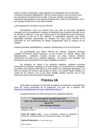 trata de asuntos estudiantiles, utilizo páginas como Wikipedia, que me permiten
conseguir información rápidamente. Pero en el caso de que mi uso se limite al ocio,
uso otro tipo de herramientas en la nube, como son Youtube o las aplicaciones
interactivas descargables en las tiendas de aplicaciones, tales como Facebook, con el
que consigo introducirme en las redes sociales.
¿Qué importancia concedes al uso de Internet?
Normalmente, como uso Internet para casi todo, ya sea para mandarme
mensajes con mis compañeros o amigos, la importancia que le puedo conceder al uso
de Internet es máxima. Y más aún si utilizo para el ocio plataformas como Instagram,
que requieren el uso de la red. Además, si necesitamos aprender algo, tengo
disponibles tutoriales audiovisuales en Youtube. Por estas cosas, Internet se ha
convertido en una herramienta de trabajo indispensable para la mayoría de los
trabajos.
Aspectos positivos (posibilidades) y negativos (limitaciones) en el uso de Internet.
Las posibilidades que ofrece Internet son infinitas. Podemos encontrar
cualquier información donde queramos, ya sea en libros en Internet, Blogs, Web
especializadas…, podemos contacto cercano con otras culturas, podemos
conectarnos con quien sea a cualquier distancia… en resumen, casi cualquier cosa
que deseemos la encontraremos con gran fiabilidad en Internet.
Sin embargo, en cuanto a los aspectos negativos, podemos encontrar
información no deseada, engañosa o de mala calidad, sin reconocimiento ni fiabilidad,
se pueden sufrir ataques informáticos si no se activan los cortafuegos apropiados o se
tiene un escudo con antivirus que proteja el caché, y se pueden falsear perfiles y el
control de los mismos, con lo que estos detalles pueden provocar que lo que
buscamos incluso sea información no apropiada.
Práctica 1B
Para realizar la práctica, he buscado en páginas de educación y sociedad para
tratar los temas pertinentes de la asignatura. Las que voy a exponer son:
http://www.sociedadyeducacion.org/ y https://www.educ.ar/
Se podrán apreciar sus fichas técnicas en las siguientes páginas:
ESPACIOS WEB DE INTERÉS EDUCATIVO
FICHA DE CATALOGACIÓN Y EVALUACIÓN CON PROPUESTA
DIDÁCTICA
©Pere Marquès-UAB,2001
Dirección URL ( + fecha de la consulta): http://www.educacionysociedad.org
visitada el 14/05/17.
Título del espacio web (+ idiomas): Fundación europea de sociedad y
educación. La página puede ser consultada en inglés y en español.
Autores/Productores: (+ e-mail, ciudad, país)
Sede en Madrid:
 
