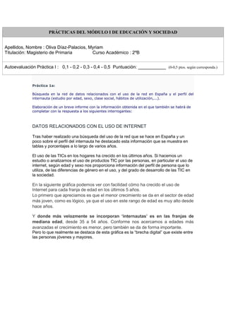 PRÁCTICAS DEL MÓDULO I DE EDUCACIÓN Y SOCIEDAD
Apellidos, Nombre : Oliva Díaz-Palacios, Myriam
Titulación: Magisterio de Primaria Curso Académico : 2ºB
Autoevaluación Práctica I : 0,1 - 0,2 - 0,3 - 0,4 - 0,5 Puntuación: ___________ (0-0,5 ptos. según corresponda.)
Práctica 1a:
Búsqueda en la red de datos relacionados con el uso de la red en España y el perfil del
internauta (estudio por edad, sexo, clase social, hábitos de utilización,...).
Elaboración de un breve informe con la información obtenida en el que también se habrá de
completar con la respuesta a los siguientes interrogantes:
DATOS RELACIONADOS CON EL USO DE INTERNET
Tras haber realizado una búsqueda del uso de la red que se hace en España y un
poco sobre el perfil del internauta he destacado esta información que se muestra en
tablas y porcentajes a lo largo de varios años.
El uso de las TICs en los hogares ha crecido en los últimos años. Si hacemos un
estudio o analizamos el uso de productos TIC por las personas, en particular el uso de
internet, según edad y sexo nos proporciona información del perfil de persona que lo
utiliza, de las diferencias de género en el uso, y del grado de desarrollo de las TIC en
la sociedad.
En la siguiente gráfica podemos ver con facilidad cómo ha crecido el uso de
Internet para cada franja de edad en los últimos 5 años.
Lo primero que apreciamos es que el menor crecimiento se da en el sector de edad
más joven, como es lógico, ya que el uso en este rango de edad es muy alto desde
hace años.
Y donde más velozmente se incorporan ‘internautas’ es en las franjas de
mediana edad, desde 35 a 54 años. Conforme nos acercamos a edades más
avanzadas el crecimiento es menor, pero también se da de forma importante.
Pero lo que realmente se destaca de esta gráfica es la “brecha digital” que existe entre
las personas jóvenes y mayores.
 