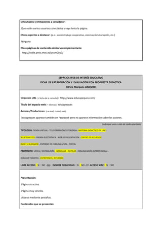 Dificultades y limitaciones a considerar:
.Que estén varios usuarios conectados y vaya lenta la página.
Otros aspectos a destacar: (p.e.: posible trabajo cooperativo, sistemas de tutorización, etc.)
.Ninguno
Otras páginas de contenido similar o complementario:
. http://roble.pntic.mec.es/arum0010/
ESPACIOS WEB DE INTERÉS EDUCATIVO
FICHA DE CATALOGACIÓN Y EVALUACIÓN CON PROPUESTA DIDÁCTICA
©Pere Marquès-UAB/2001
Dirección URL ( + fecha de la consulta): http://www.educapeques.com/
Título del espacio web (+ idiomas): educapeques
Autores/Productores: (+ e-mail, ciudad, país):
Educapeques aparece también en Facebook pero no aparece información sobre los autores.
(subrayar uno o más de cada apartado)
TIPOLOGÍA: TIENDA VIRTUAL - TELEFORMACIÓN TUTORIZADA - MATERIAL DIDÁCTICO ON LINE -
WEB TEMÁTICO - PRENSA ELECTRÓNICA - WEB DE PRESENTACIÓN - CENTRO DE RECURSOS -
ÍNDICE / BUSCADOR - ENTORNO DE COMUNICACIÓN - PORTAL
PROPÓSITO: VENTA / DISTRIBUCIÓN - INFORMAR - INSTRUIR - COMUNICACIÓN INTERPERSONAL -
REALIZAR TRÁMITES - ENTRETENER / INTERESAR
LIBRE ACCESO: SI NO -///- INCLUYE PUBLICIDAD: SI NO -///- ACCESO WAP: SI NO
Presentación:
.Página atractiva.
.Página muy sencilla.
.Acceso mediante pestañas.
Contenidos que se presentan:
 