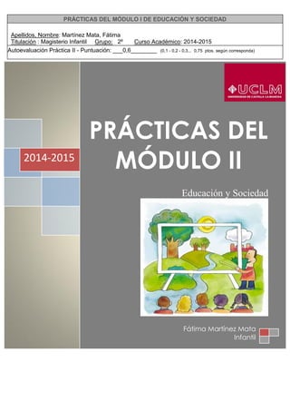 PRÁCTICAS DEL MÓDULO I DE EDUCACIÓN Y SOCIEDAD
Apellidos, Nombre: Martínez Mata, Fátima
Titulación : Magisterio Infantil Grupo: 2º Curso Académico: 2014-2015
Autoevaluación Práctica II - Puntuación: ___0,6________ (0,1 - 0,2 - 0,3... 0,75 ptos. según corresponda)
PRÁCTICAS DEL
MÓDULO II
Educación y Sociedad
2014-2015
Fátima Martínez Mata
Infantil
 