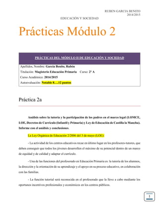 RUBEN GARCIA BENITO
2014/2015
EDUCACIÓN Y SOCIEDAD
1
Prácticas Módulo 2
Práctica 2a
Análisis sobre la tutoría y la participación de los padres en el marco legal (LOMCE,
LOE, Decretos de Currículo (Infantil y Primaria) y Ley de Educación de Castilla la Mancha).
Informe con el análisis y conclusiones.
La Ley Orgánica de Educación 2/2006 del 3 de mayo (LOE):
- La actividad de los centros educativos recae en último lugar en los profesores-tutores, que
deben conseguir que todos los jóvenes desarrollen el máximo de su potencial dentro de un marco
de equidad y de calidad y adaptar el currículo.
- Una de las funciones del profesorado en Educación Primaria es: la tutoría de los alumnos,
la dirección y la orientación de su aprendizaje y el apoyo en su proceso educativo, en colaboración
con las familias.
- La función tutorial será reconocida en el profesorado que la lleve a cabo mediante los
oportunos incentivos profesionales y económicos en los centros públicos.
PRÁCTICAS DEL MÓDULO II DE EDUCACIÓN Y SOCIEDAD
Apellidos, Nombre: García Benito, Rubén
Titulación: Magisterio Educación Primaria Curso: 2º A
Curso Académico: 2014/2015
Autoevaluación: Notable 8….12 puntos
 