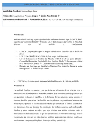 Práctica 2a:
Análisis sobre la tutoría y la participación de los padres en el marco legal (LOMCE, LOE,
Decretos de Currículo (Infantil y Primaria) y Ley de Educación de Castilla la Mancha).
Informe con el análisis y conclusiones.
- LOMCE ( Ley Orgánica para la Mejora de la Calidad Educativa de 10 de dic. de
2013)
- LOE (LEY ORGÁNICA 2/2006, de 3 de mayo, de Educación).
- Ley de Educación de Castilla-La Mancha 7/2010 de 20 de julio. (Título I
Comunidad Educativa. Capítulo III. Las familias. Título VI Factores de calidad
de la educación. Capítulo IV. La orientación educativa y profesional).
- Decretos de Currículo en Castilla-La Mancha (Ver Infantil o Primaria según
corresponda a la titulación que cursa).
 LOMCE ( Ley Orgánica para la Mejora de la Calidad Educativa de 10 de dic. de 2013)
Preámbulo II:
La realidad familiar en general, y en particular en el ámbito de su relación con la
educación, está experimentando profundos cambios. Son necesarios canales y hábitos que
nos permitan restaurar el equilibrio y la fortaleza de las relaciones entre alumnos y
alumnas, familias y escuelas. Las familias son las primeras responsables de la educación
de sus hijos y por ello el sistema educativo tiene que contar con la familia y confiar en
sus decisiones. Son de destacar los resultados del trabajo generoso del profesorado,
familias y otros actores sociales, que nos brindan una visión optimista ante la
transformación de la educación a la que nos enfrentamos, al ofrecernos una larga lista de
experiencias de éxito en los más diversos ámbitos, que propician entornos locales, en
muchos casos con proyección global, de cooperación y aprendizaje.
PRÁCTICAS DEL MÓDULO II DE EDUCACIÓN Y SOCIEDAD
Apellidos, Nombre: Moreno Payo, Irene
Titulación: Magisterio de Primaria Grupo: A Curso Académico 2º
Autoevaluación Práctica II - Puntuación: 0,65 ( 0,1 - 0,2 - 0,3 - 0,4 - 0,5,...-0,75 ptos. según corresponda)
 