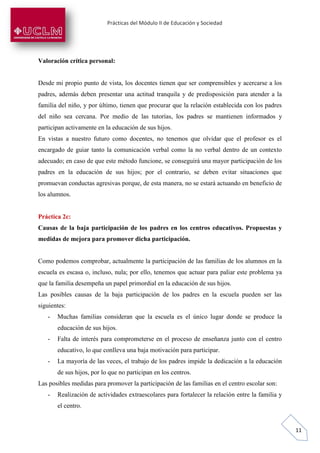 Prácticas del Módulo II de Educación y Sociedad
11
Valoración crítica personal:
Desde mi propio punto de vista, los docentes tienen que ser comprensibles y acercarse a los
padres, además deben presentar una actitud tranquila y de predisposición para atender a la
familia del niño, y por último, tienen que procurar que la relación establecida con los padres
del niño sea cercana. Por medio de las tutorías, los padres se mantienen informados y
participan activamente en la educación de sus hijos.
En vistas a nuestro futuro como docentes, no tenemos que olvidar que el profesor es el
encargado de guiar tanto la comunicación verbal como la no verbal dentro de un contexto
adecuado; en caso de que este método funcione, se conseguirá una mayor participación de los
padres en la educación de sus hijos; por el contrario, se deben evitar situaciones que
promuevan conductas agresivas porque, de esta manera, no se estará actuando en beneficio de
los alumnos.
Práctica 2c:
Causas de la baja participación de los padres en los centros educativos. Propuestas y
medidas de mejora para promover dicha participación.
Como podemos comprobar, actualmente la participación de las familias de los alumnos en la
escuela es escasa o, incluso, nula; por ello, tenemos que actuar para paliar este problema ya
que la familia desempeña un papel primordial en la educación de sus hijos.
Las posibles causas de la baja participación de los padres en la escuela pueden ser las
siguientes:
- Muchas familias consideran que la escuela es el único lugar donde se produce la
educación de sus hijos.
- Falta de interés para comprometerse en el proceso de enseñanza junto con el centro
educativo, lo que conlleva una baja motivación para participar.
- La mayoría de las veces, el trabajo de los padres impide la dedicación a la educación
de sus hijos, por lo que no participan en los centros.
Las posibles medidas para promover la participación de las familias en el centro escolar son:
- Realización de actividades extraescolares para fortalecer la relación entre la familia y
el centro.
 