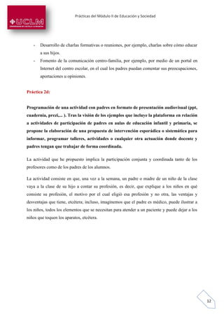 Prácticas del Módulo II de Educación y Sociedad
12
- Desarrollo de charlas formativas o reuniones, por ejemplo, charlas sobre cómo educar
a sus hijos.
- Fomento de la comunicación centro-familia, por ejemplo, por medio de un portal en
Internet del centro escolar, en el cual los padres puedan comentar sus preocupaciones,
aportaciones u opiniones.
Práctica 2d:
Programación de una actividad con padres en formato de presentación audiovisual (ppt,
cuadernia, prezi,... ). Tras la visión de los ejemplos que incluye la plataforma en relación
a actividades de participación de padres en aulas de educación infantil y primaria, se
propone la elaboración de una propuesta de intervención esporádica o sistemática para
informar, programar talleres, actividades o cualquier otra actuación donde docente y
padres tengan que trabajar de forma coordinada.
La actividad que he propuesto implica la participación conjunta y coordinada tanto de los
profesores como de los padres de los alumnos.
La actividad consiste en que, una vez a la semana, un padre o madre de un niño de la clase
vaya a la clase de su hijo a contar su profesión, es decir, que explique a los niños en qué
consiste su profesión, el motivo por el cual eligió esa profesión y no otra, las ventajas y
desventajas que tiene, etcétera; incluso, imaginemos que el padre es médico, puede ilustrar a
los niños, todos los elementos que se necesitan para atender a un paciente y puede dejar a los
niños que toquen los aparatos, etcétera.
 