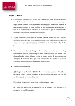 Prácticas del Módulo II de Educación y Sociedad
2
Artículo 21. Tutores.
1. Cada grupo de alumnos tendrá un tutor que será designado por el director a propuesta
del jefe de estudios. La tutoría recaerá preferentemente en el maestro que imparta
mayor número de horas lectivas semanales a dicho grupo. Además del anterior, en
determinadas ocasiones, se podrá nombrar un tutor ayudante que colaborará con el
tutor en el desarrollo de sus funciones, de acuerdo con lo que se establezca en las
normas de organización y funcionamiento del centro.
2. El tutor permanecerá con su grupo de alumnos, al menos, durante el primer y segundo
curso de la etapa, salvo que exista causa justificada y motivada expresamente. En todo
caso, se favorecerá la permanencia del mismo tutor en los cursos de 1º a 3º y de 4º a
6º.
3. El tutor coordinará el trabajo del equipo docente del grupo de alumnos tutorizados y
mantendrá una relación permanente y de mutua colaboración con sus familias. Para
ello establecerá a lo largo del curso escolar un número mínimo de tres reuniones con
el conjunto de padres del grupo, que podrá coordinar con las sesiones de evaluación
trimestrales, y una individual con los padres de cada alumno.
4. Son funciones de los tutores:
a) Participar en el desarrollo del Plan de acción tutorial y en las actividades de
orientación, bajo la coordinación del jefe de estudios y pudiendo contar, para ello, con
la colaboración del orientador del centro.
b) Coordinar el proceso de evaluación de los alumnos de su grupo.
c) Atender las dificultades de aprendizaje de los alumnos, para proceder a la
adecuación personal del currículo.
 