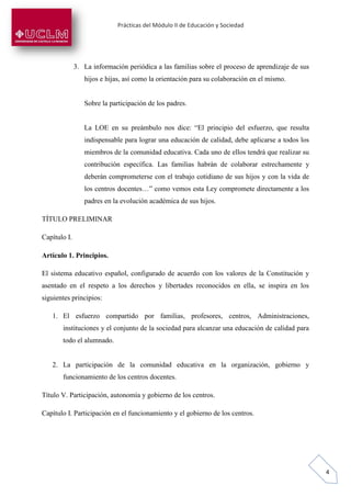 Prácticas del Módulo II de Educación y Sociedad
4
3. La información periódica a las familias sobre el proceso de aprendizaje de sus
hijos e hijas, así como la orientación para su colaboración en el mismo.
Sobre la participación de los padres.
La LOE en su preámbulo nos dice: “El principio del esfuerzo, que resulta
indispensable para lograr una educación de calidad, debe aplicarse a todos los
miembros de la comunidad educativa. Cada uno de ellos tendrá que realizar su
contribución específica. Las familias habrán de colaborar estrechamente y
deberán comprometerse con el trabajo cotidiano de sus hijos y con la vida de
los centros docentes…” como vemos esta Ley compromete directamente a los
padres en la evolución académica de sus hijos.
TÍTULO PRELIMINAR
Capítulo I.
Artículo 1. Principios.
El sistema educativo español, configurado de acuerdo con los valores de la Constitución y
asentado en el respeto a los derechos y libertades reconocidos en ella, se inspira en los
siguientes principios:
1. El esfuerzo compartido por familias, profesores, centros, Administraciones,
instituciones y el conjunto de la sociedad para alcanzar una educación de calidad para
todo el alumnado.
2. La participación de la comunidad educativa en la organización, gobierno y
funcionamiento de los centros docentes.
Título V. Participación, autonomía y gobierno de los centros.
Capítulo I. Participación en el funcionamiento y el gobierno de los centros.
 