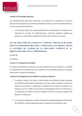 Prácticas del Módulo II de Educación y Sociedad
5
Artículo 118. Principios generales.
Las Administraciones educativas fomentarán, en el ámbito de su competencia, el ejercicio
efectivo de la participación de alumnado, profesorado, familias y personal de administración y
servicios en los centros educativos.
1. A fin de hacer efectiva la corresponsabilidad entre el profesorado y las familias en la
educación de sus hijos, las Administraciones educativas adoptarán medidas que
promuevan e incentiven la colaboración efectiva entre la familia y la escuela.
LEY DE EDUCACIÓN DE CASTILLA-LA MANCHA 7/2010 DE 20 DE JULIO.
(TÍTULO I COMUNIDAD EDUCATIVA. CAPÍTULO III. LAS FAMILIAS. TÍTULO
VI FACTORES DE CALIDAD DE LA EDUCACIÓN. CAPÍTULO IV. LA
ORIENTACIÓN EDUCATIVA Y PROFESIONAL).
Capítulo III.
Las familias
Artículo 22. El papel de las familias.
Las familias del alumnado constituyen una parte esencial del proceso educativo y, actuando
en colaboración con el profesorado como miembros de la comunidad educativa, son agentes
básicos para la mejora de la educación.
Artículo 23. Participación de las familias en el proceso educativo.
1. Los padres y madres, y los tutores o tutoras legales tienen derecho a elegir y participar
en la definición del modelo de educación de sus hijos e hijas o pupilos, a asociarse en
defensa de sus derechos y a participar en el gobierno de los centros de acuerdo con lo
dispuesto en la Ley 3/2007, de 8 de marzo, de Participación Social en la Educación y
lo establecido en el artículo 4 de la Ley Orgánica 8/1985, de 3 de julio, reguladora del
Derecho a la Educación.
2. La Consejería competente en materia de educación impulsará programas de formación
de las familias o tutores legales para mejorar su papel como educadores y para
 