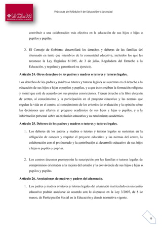 Prácticas del Módulo II de Educación y Sociedad
6
contribuir a una colaboración más efectiva en la educación de sus hijos e hijas o
pupilos y pupilas.
3. El Consejo de Gobierno desarrollará los derechos y deberes de las familias del
alumnado en tanto que miembros de la comunidad educativa, incluidos los que les
reconoce la Ley Orgánica 8/1985, de 3 de julio, Reguladora del Derecho a la
Educación, y regulará y garantizará su ejercicio.
Artículo 24. Otros derechos de los padres y madres o tutores y tutoras legales.
Los derechos de los padres y madres o tutores y tutoras legales se sustentan en el derecho a la
educación de sus hijos e hijas o pupilos y pupilas, y a que éstos reciban la formación religiosa
y moral que esté de acuerdo con sus propias convicciones. Tienen derecho a la libre elección
de centro, al conocimiento y la participación en el proyecto educativo y las normas que
regulan la vida en el centro, al conocimiento de los criterios de evaluación y la opinión sobre
las decisiones que afecten al progreso académico de sus hijos e hijas o pupilos, y a la
información personal sobre su evolución educativa y su rendimiento académico.
Artículo 25. Deberes de los padres y madres o tutores y tutoras legales.
1. Los deberes de los padres y madres o tutores y tutoras legales se sustentan en la
obligación de conocer y respetar el proyecto educativo y las normas del centro, la
colaboración con el profesorado y la contribución al desarrollo educativo de sus hijos
e hijas o pupilos y pupilas.
2. Los centros docentes promoverán la suscripción por las familias o tutores legales de
compromisos orientados a la mejora del estudio y la convivencia de sus hijos e hijas o
pupilos y pupilas.
Artículo 26. Asociaciones de madres y padres del alumnado.
1. Los padres y madres o tutores y tutoras legales del alumnado matriculado en un centro
educativo podrán asociarse de acuerdo con lo dispuesto en la Ley 3/2007, de 8 de
marzo, de Participación Social en la Educación y demás normativa vigente.
 