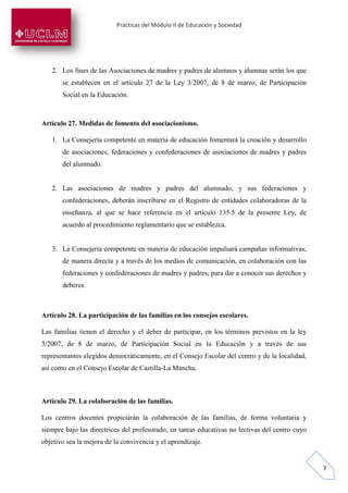 Prácticas del Módulo II de Educación y Sociedad
7
2. Los fines de las Asociaciones de madres y padres de alumnos y alumnas serán los que
se establecen en el artículo 27 de la Ley 3/2007, de 8 de marzo, de Participación
Social en la Educación.
Artículo 27. Medidas de fomento del asociacionismo.
1. La Consejería competente en materia de educación fomentará la creación y desarrollo
de asociaciones, federaciones y confederaciones de asociaciones de madres y padres
del alumnado.
2. Las asociaciones de madres y padres del alumnado, y sus federaciones y
confederaciones, deberán inscribirse en el Registro de entidades colaboradoras de la
enseñanza, al que se hace referencia en el artículo 135.5 de la presente Ley, de
acuerdo al procedimiento reglamentario que se establezca.
3. La Consejería competente en materia de educación impulsará campañas informativas,
de manera directa y a través de los medios de comunicación, en colaboración con las
federaciones y confederaciones de madres y padres, para dar a conocer sus derechos y
deberes.
Artículo 28. La participación de las familias en los consejos escolares.
Las familias tienen el derecho y el deber de participar, en los términos previstos en la ley
3/2007, de 8 de marzo, de Participación Social en la Educación y a través de sus
representantes elegidos democráticamente, en el Consejo Escolar del centro y de la localidad,
así como en el Consejo Escolar de Castilla-La Mancha.
Artículo 29. La colaboración de las familias.
Los centros docentes propiciarán la colaboración de las familias, de forma voluntaria y
siempre bajo las directrices del profesorado, en tareas educativas no lectivas del centro cuyo
objetivo sea la mejora de la convivencia y el aprendizaje.
 