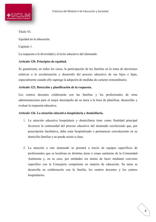 Prácticas del Módulo II de Educación y Sociedad
8
Título VI.
Equidad en la educación.
Capítulo 1.
La respuesta a la diversidad y el éxito educativo del alumnado.
Artículo 120. Principios de equidad.
Se garantizará, en todos los casos, la participación de las familias en la toma de decisiones
relativas a la escolarización y desarrollo del proceso educativo de sus hijos e hijas,
especialmente cuando ello suponga la adopción de medidas de carácter extraordinario.
Artículo 122. Detección y planificación de la respuesta.
Los centros docentes colaborarán con las familias y los profesionales de otras
administraciones para el mejor desempeño de su tarea a la hora de planificar, desarrollar y
evaluar la respuesta educativa.
Artículo 126. La atención educativa hospitalaria y domiciliaria.
1. La atención educativa hospitalaria y domiciliaria tiene como finalidad principal
favorecer la continuidad del proceso educativo del alumnado escolarizado que, por
prescripción facultativa, debe estar hospitalizado o permanecer convaleciente en su
domicilio familiar y no puede asistir a clase.
2. La atención a este alumnado se prestará a través de equipos específicos de
profesionales que se localizan en distintas áreas o zonas sanitarias de la Comunidad
Autónoma y, en su caso, por entidades sin ánimo de lucro mediante convenio
específico con la Consejería competente en materia de educación. Su tarea se
desarrolla en colaboración con la familia, los centros docentes y los centros
hospitalarios.
 
