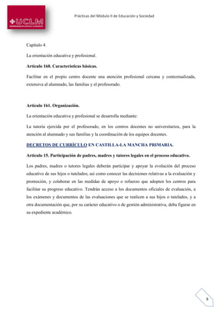 Prácticas del Módulo II de Educación y Sociedad
9
Capítulo 4.
La orientación educativa y profesional.
Artículo 160. Características básicas.
Facilitar en el propio centro docente una atención profesional cercana y contextualizada,
extensiva al alumnado, las familias y el profesorado.
Artículo 161. Organización.
La orientación educativa y profesional se desarrolla mediante:
La tutoría ejercida por el profesorado, en los centros docentes no universitarios, para la
atención al alumnado y sus familias y la coordinación de los equipos docentes.
DECRETOS DE CURRÍCULO EN CASTILLA-LA MANCHA PRIMARIA.
Artículo 15. Participación de padres, madres y tutores legales en el proceso educativo.
Los padres, madres o tutores legales deberán participar y apoyar la evolución del proceso
educativo de sus hijos o tutelados; así como conocer las decisiones relativas a la evaluación y
promoción, y colaborar en las medidas de apoyo o refuerzo que adopten los centros para
facilitar su progreso educativo. Tendrán acceso a los documentos oficiales de evaluación, a
los exámenes y documentos de las evaluaciones que se realicen a sus hijos o tutelados, y a
otra documentación que, por su carácter educativo o de gestión administrativa, deba figurar en
su expediente académico.
 