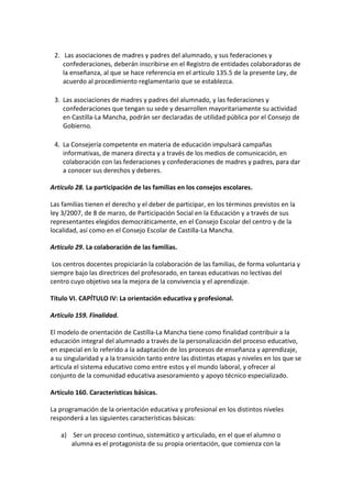 2. Las asociaciones de madres y padres del alumnado, y sus federaciones y
confederaciones, deberán inscribirse en el Registro de entidades colaboradoras de
la enseñanza, al que se hace referencia en el artículo 135.5 de la presente Ley, de
acuerdo al procedimiento reglamentario que se establezca.
3. Las asociaciones de madres y padres del alumnado, y las federaciones y
confederaciones que tengan su sede y desarrollen mayoritariamente su actividad
en Castilla-La Mancha, podrán ser declaradas de utilidad pública por el Consejo de
Gobierno.
4. La Consejería competente en materia de educación impulsará campañas
informativas, de manera directa y a través de los medios de comunicación, en
colaboración con las federaciones y confederaciones de madres y padres, para dar
a conocer sus derechos y deberes.
Artículo 28. La participación de las familias en los consejos escolares.
Las familias tienen el derecho y el deber de participar, en los términos previstos en la
ley 3/2007, de 8 de marzo, de Participación Social en la Educación y a través de sus
representantes elegidos democráticamente, en el Consejo Escolar del centro y de la
localidad, así como en el Consejo Escolar de Castilla-La Mancha.
Artículo 29. La colaboración de las familias.
Los centros docentes propiciarán la colaboración de las familias, de forma voluntaria y
siempre bajo las directrices del profesorado, en tareas educativas no lectivas del
centro cuyo objetivo sea la mejora de la convivencia y el aprendizaje.
Título VI. CAPÍTULO IV: La orientación educativa y profesional.
Artículo 159. Finalidad.
El modelo de orientación de Castilla-La Mancha tiene como finalidad contribuir a la
educación integral del alumnado a través de la personalización del proceso educativo,
en especial en lo referido a la adaptación de los procesos de enseñanza y aprendizaje,
a su singularidad y a la transición tanto entre las distintas etapas y niveles en los que se
articula el sistema educativo como entre estos y el mundo laboral, y ofrecer al
conjunto de la comunidad educativa asesoramiento y apoyo técnico especializado.
Artículo 160. Características básicas.
La programación de la orientación educativa y profesional en los distintos niveles
responderá a las siguientes características básicas:
a) Ser un proceso continuo, sistemático y articulado, en el que el alumno o
alumna es el protagonista de su propia orientación, que comienza con la
 