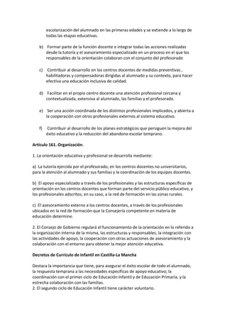 escolarización del alumnado en las primeras edades y se extiende a lo largo de
todas las etapas educativas.
b) Formar parte de la función docente e integrar todas las acciones realizadas
desde la tutoría y el asesoramiento especializado en un proceso en el que los
responsables de la orientación colaboran con el conjunto del profesorado
c) Contribuir al desarrollo en los centros docentes de medidas preventivas ,
habilitadoras y compensadoras dirigidas al alumnado y su contexto, para hacer
efectiva una educación inclusiva de calidad.
d) Facilitar en el propio centro docente una atención profesional cercana y
contextualizada, extensiva al alumnado, las familias y el profesorado.
e) Ser una acción coordinada de los distintos profesionales implicados, y abierta a
la cooperación con otros profesionales externos al sistema educativo.
f) Contribuir al desarrollo de los planes estratégicos que persiguen la mejora del
éxito educativo y la reducción del abandono escolar temprano.
Artículo 161. Organización.
1. La orientación educativa y profesional se desarrolla mediante:
a) La tutoría ejercida por el profesorado, en los centros docentes no universitarios,
para la atención al alumnado y sus familias y la coordinación de los equipos docentes.
b) El apoyo especializado a través de los profesionales y las estructuras específicas de
orientación en los centros docentes que forman parte del servicio público educativo, y
los profesionales adscritos, en su caso, a la red de formación en las zonas rurales.
c) El asesoramiento externo a los centros docentes, a través de los profesionales
ubicados en la red de formación que la Consejería competente en materia de
educación determine.
2. El Consejo de Gobierno regulará el funcionamiento de la orientación en lo referido a
la organización interna de la misma, las estructuras y responsables, la integración con
las actividades de apoyo, la cooperación con otras actuaciones de asesoramiento y la
colaboración con el entorno para obtener la mejor atención educativa.
Decretos de Currículo de Infantil en Castilla-La Mancha
Destaca la importancia que tiene, para asegurar el éxito escolar de todo el alumnado,
la respuesta temprana a las necesidades específicas de apoyo educativo; la
coordinación con el primer ciclo de Educación Infantil y de Educación Primaria, y la
estrecha colaboración con las familias.
2. El segundo ciclo de Educación Infantil tiene carácter voluntario.
 