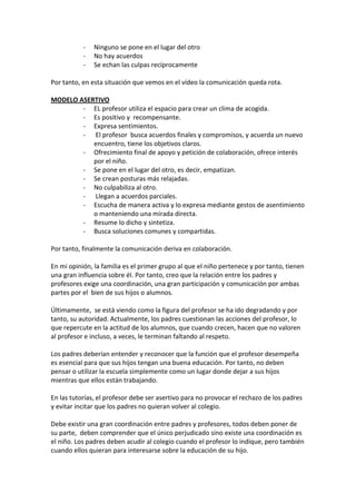 - Ninguno se pone en el lugar del otro
- No hay acuerdos
- Se echan las culpas recíprocamente
Por tanto, en esta situación que vemos en el vídeo la comunicación queda rota.
MODELO ASERTIVO
- EL profesor utiliza el espacio para crear un clima de acogida.
- Es positivo y recompensante.
- Expresa sentimientos.
- El profesor busca acuerdos finales y compromisos, y acuerda un nuevo
encuentro, tiene los objetivos claros.
- Ofrecimiento final de apoyo y petición de colaboración, ofrece interés
por el niño.
- Se pone en el lugar del otro, es decir, empatizan.
- Se crean posturas más relajadas.
- No culpabiliza al otro.
- Llegan a acuerdos parciales.
- Escucha de manera activa y lo expresa mediante gestos de asentimiento
o manteniendo una mirada directa.
- Resume lo dicho y sintetiza.
- Busca soluciones comunes y compartidas.
Por tanto, finalmente la comunicación deriva en colaboración.
En mi opinión, la familia es el primer grupo al que el niño pertenece y por tanto, tienen
una gran influencia sobre él. Por tanto, creo que la relación entre los padres y
profesores exige una coordinación, una gran participación y comunicación por ambas
partes por el bien de sus hijos o alumnos.
Últimamente, se está viendo como la figura del profesor se ha ido degradando y por
tanto, su autoridad. Actualmente, los padres cuestionan las acciones del profesor, lo
que repercute en la actitud de los alumnos, que cuando crecen, hacen que no valoren
al profesor e incluso, a veces, le terminan faltando al respeto.
Los padres deberían entender y reconocer que la función que el profesor desempeña
es esencial para que sus hijos tengan una buena educación. Por tanto, no deben
pensar o utilizar la escuela simplemente como un lugar donde dejar a sus hijos
mientras que ellos están trabajando.
En las tutorías, el profesor debe ser asertivo para no provocar el rechazo de los padres
y evitar incitar que los padres no quieran volver al colegio.
Debe existir una gran coordinación entre padres y profesores, todos deben poner de
su parte, deben comprender que el único perjudicado sino existe una coordinación es
el niño. Los padres deben acudir al colegio cuando el profesor lo indique, pero también
cuando ellos quieran para interesarse sobre la educación de su hijo.
 