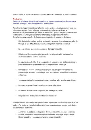 En conclusión, si ambas partes se coordinan, la educación del niño se verá fortalecida.
Práctica 3c:
Causas de la baja participación de los padres en los centros educativos. Propuestas y
medidas de mejora para promover dicha participación.
Actualmente, la participación de la familia en los centros educativos es muy baja, por
diferentes motivos. Es por ello, que tanto desde las aulas, como desde la
administración pública tiene que haber un apoyo para que poco a poco para que estas
instituciones se unan y se estrechen a la hora de participar conjuntamente.
Entre las causas principales de la escasa participación de los padres destacan:
- El trabajo de los padres: ambos, tanto padre y madre, tienen largas jornadas de
trabajo, lo que dificulta que puedan participar en el centro educativo.
- La poca utilidad que ven los padres en dicha participación.
- El bajo nivel de representación que se les ha asignado a los padres de los
alumnos desde los centros escolares.
- En algunos caso, la falta de preocupación de los padres por las tareas escolares
porque consideran que eso es labor de los profesores y no suya.
- El miedo que pueden tener algunos colegios a que la participación de los
padres de los alumnos puede llegar a ser un problema para el funcionamiento
del centro.
- La incapacidad del centro educativo para movilizar a las familias a participar.
- La escasa preparación de los padres en temas educativos.
- La falta de motivación de los padres por este tipo de temas.
- Los problemas de desplazamiento al centro escolar.
Estos problemas dificultan que haya una mayor representación escolar por parte de los
padres. Por tanto, se han planteado una serie de propuestas que pueden contribuir a
solucionar este problema:
- Aumentar el grado de participación de los padres en los consejos escolares.
- Realizar una modificación en la legislación laboral para dejar mayor tiempo
libre a los padres y conseguir así una mayor participación.
 