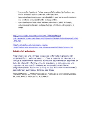 - Promover las Escuelas de Padres, para enseñarles a éstos las funciones que
tienen derecho a realizar dentro del centro educativo.
- Fomentar el uso de programas como Papás 2.0 con el que se puede mantener
una constante comunicación entre padres y centros.
- Favorecer la implicación de los padres con el centro a través de talleres,
actividades conjuntas para padres y alumnos, actividades extraescolares o
fiestas.
http://www.doredin.mec.es/documentos/01520093000481.pdf
http://www.uhu.es/agora/version01/digital/numeros/04/04articulos/monografico/pdf
_4/05.PDF
http://portalsej.jalisco.gob.mx/programa-escuelas-
calidad/sites/portalsej.jalisco.gob.mx.programa-escuelas-calidad/files/pdf/mpadres.pdf
Práctica 3d: Voluntaria.
Programación de una actividad con padres en formato de presentación
audiovisual (ppt, cuadernia, prezi,... ). Tras la visión de los ejemplos que
incluye la plataforma en relación a actividades de participación de padres en
aulas de educación infantil y primaria, se propone la elaboración de una
propuesta de intervención esporádica o sistemática para informar,
programar talleres, actividades o cualquier otra actuación donde docente y
padres tengan que trabajar de forma coordinada
PROPUESTAS PARA LA PARTICIPACIÓN DE LOS PADRES EN EL CENTRO (ACTIVIDADES,
TALLERES, Y OTRAS PROPUESTAS). ADJUNTADO.
 