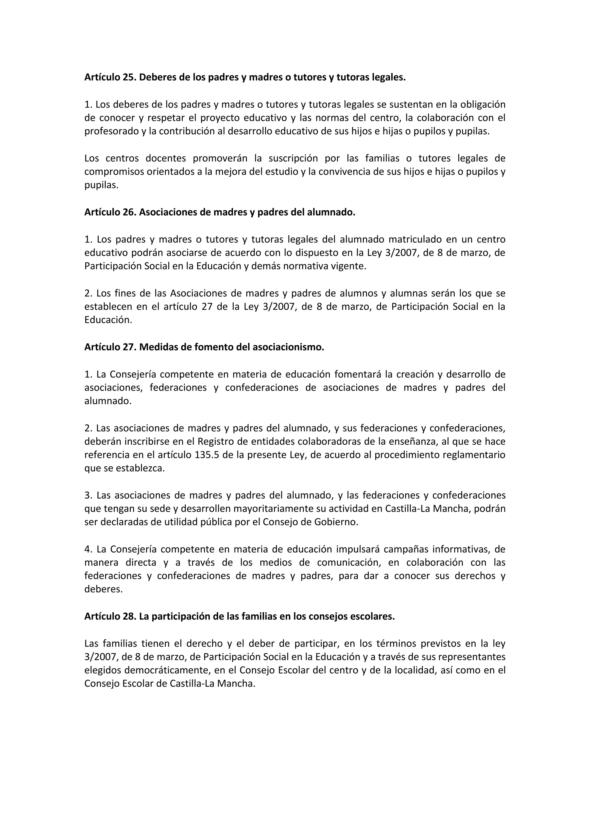 Artículo 25. Deberes de los padres y madres o tutores y tutoras legales.
1. Los deberes de los padres y madres o tutores y tutoras legales se sustentan en la obligación
de conocer y respetar el proyecto educativo y las normas del centro, la colaboración con el
profesorado y la contribución al desarrollo educativo de sus hijos e hijas o pupilos y pupilas.
Los centros docentes promoverán la suscripción por las familias o tutores legales de
compromisos orientados a la mejora del estudio y la convivencia de sus hijos e hijas o pupilos y
pupilas.
Artículo 26. Asociaciones de madres y padres del alumnado.
1. Los padres y madres o tutores y tutoras legales del alumnado matriculado en un centro
educativo podrán asociarse de acuerdo con lo dispuesto en la Ley 3/2007, de 8 de marzo, de
Participación Social en la Educación y demás normativa vigente.
2. Los fines de las Asociaciones de madres y padres de alumnos y alumnas serán los que se
establecen en el artículo 27 de la Ley 3/2007, de 8 de marzo, de Participación Social en la
Educación.
Artículo 27. Medidas de fomento del asociacionismo.
1. La Consejería competente en materia de educación fomentará la creación y desarrollo de
asociaciones, federaciones y confederaciones de asociaciones de madres y padres del
alumnado.
2. Las asociaciones de madres y padres del alumnado, y sus federaciones y confederaciones,
deberán inscribirse en el Registro de entidades colaboradoras de la enseñanza, al que se hace
referencia en el artículo 135.5 de la presente Ley, de acuerdo al procedimiento reglamentario
que se establezca.
3. Las asociaciones de madres y padres del alumnado, y las federaciones y confederaciones
que tengan su sede y desarrollen mayoritariamente su actividad en Castilla-La Mancha, podrán
ser declaradas de utilidad pública por el Consejo de Gobierno.
4. La Consejería competente en materia de educación impulsará campañas informativas, de
manera directa y a través de los medios de comunicación, en colaboración con las
federaciones y confederaciones de madres y padres, para dar a conocer sus derechos y
deberes.
Artículo 28. La participación de las familias en los consejos escolares.
Las familias tienen el derecho y el deber de participar, en los términos previstos en la ley
3/2007, de 8 de marzo, de Participación Social en la Educación y a través de sus representantes
elegidos democráticamente, en el Consejo Escolar del centro y de la localidad, así como en el
Consejo Escolar de Castilla-La Mancha.
 