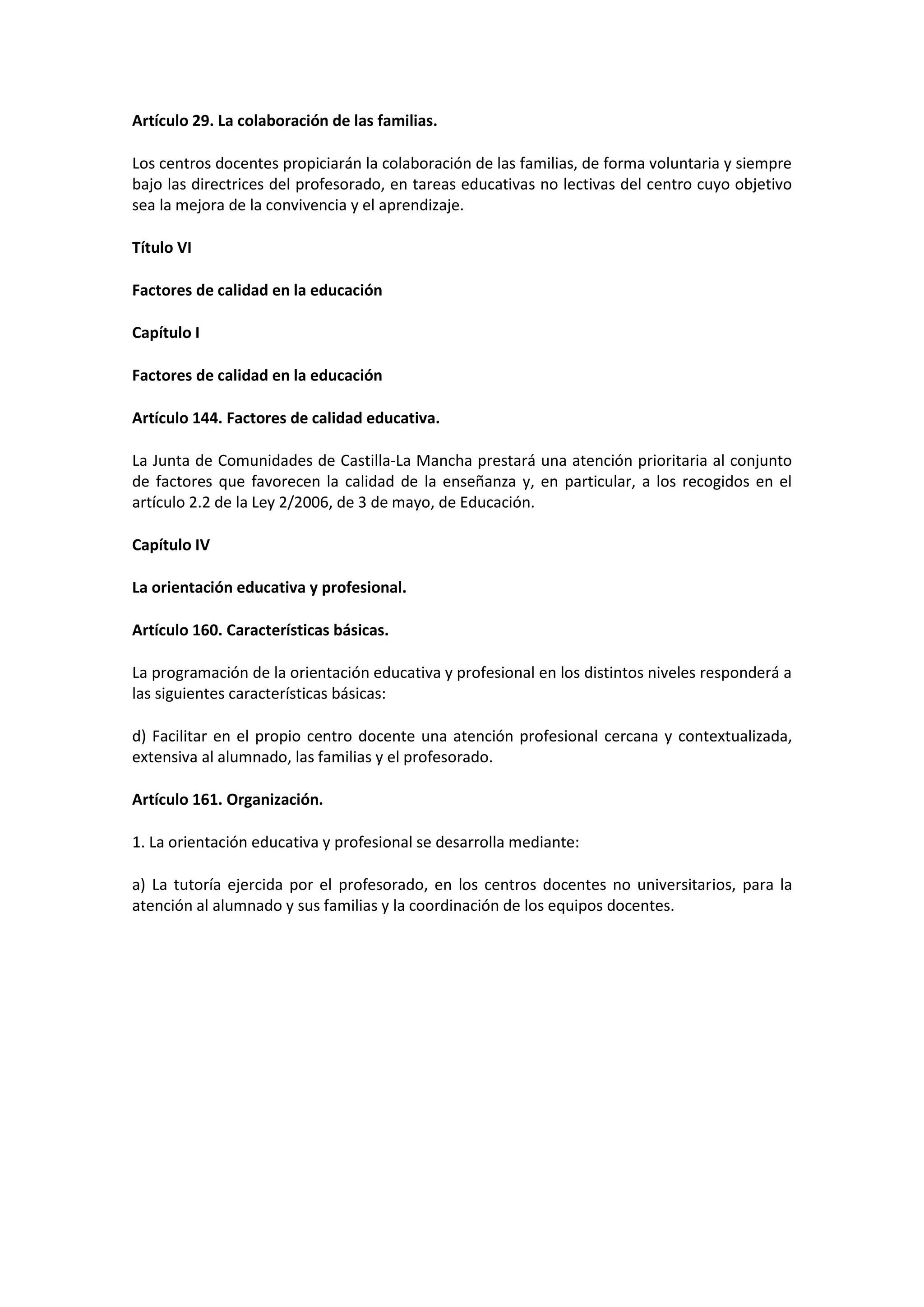 Artículo 29. La colaboración de las familias.
Los centros docentes propiciarán la colaboración de las familias, de forma voluntaria y siempre
bajo las directrices del profesorado, en tareas educativas no lectivas del centro cuyo objetivo
sea la mejora de la convivencia y el aprendizaje.
Título VI
Factores de calidad en la educación
Capítulo I
Factores de calidad en la educación
Artículo 144. Factores de calidad educativa.
La Junta de Comunidades de Castilla-La Mancha prestará una atención prioritaria al conjunto
de factores que favorecen la calidad de la enseñanza y, en particular, a los recogidos en el
artículo 2.2 de la Ley 2/2006, de 3 de mayo, de Educación.
Capítulo IV
La orientación educativa y profesional.
Artículo 160. Características básicas.
La programación de la orientación educativa y profesional en los distintos niveles responderá a
las siguientes características básicas:
d) Facilitar en el propio centro docente una atención profesional cercana y contextualizada,
extensiva al alumnado, las familias y el profesorado.
Artículo 161. Organización.
1. La orientación educativa y profesional se desarrolla mediante:
a) La tutoría ejercida por el profesorado, en los centros docentes no universitarios, para la
atención al alumnado y sus familias y la coordinación de los equipos docentes.
 