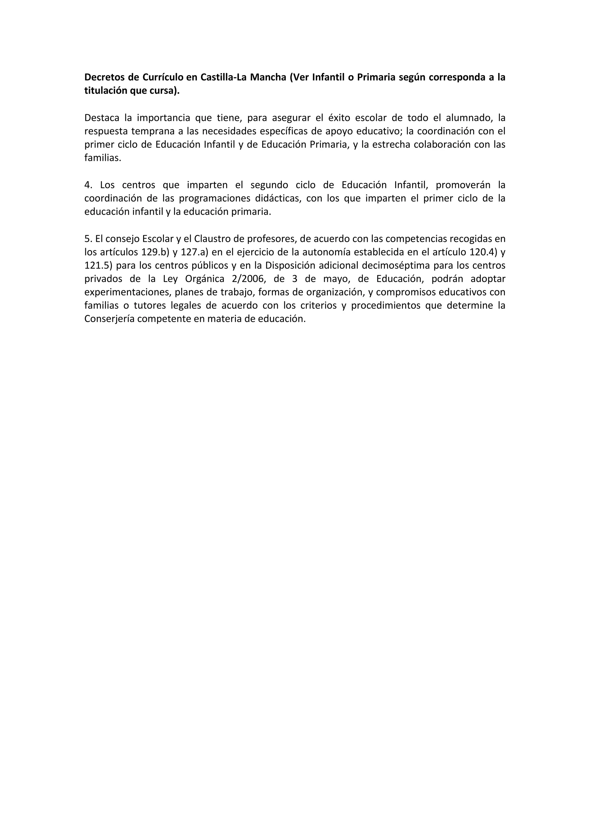 Decretos de Currículo en Castilla-La Mancha (Ver Infantil o Primaria según corresponda a la
titulación que cursa).
Destaca la importancia que tiene, para asegurar el éxito escolar de todo el alumnado, la
respuesta temprana a las necesidades específicas de apoyo educativo; la coordinación con el
primer ciclo de Educación Infantil y de Educación Primaria, y la estrecha colaboración con las
familias.
4. Los centros que imparten el segundo ciclo de Educación Infantil, promoverán la
coordinación de las programaciones didácticas, con los que imparten el primer ciclo de la
educación infantil y la educación primaria.
5. El consejo Escolar y el Claustro de profesores, de acuerdo con las competencias recogidas en
los artículos 129.b) y 127.a) en el ejercicio de la autonomía establecida en el artículo 120.4) y
121.5) para los centros públicos y en la Disposición adicional decimoséptima para los centros
privados de la Ley Orgánica 2/2006, de 3 de mayo, de Educación, podrán adoptar
experimentaciones, planes de trabajo, formas de organización, y compromisos educativos con
familias o tutores legales de acuerdo con los criterios y procedimientos que determine la
Conserjería competente en materia de educación.
 