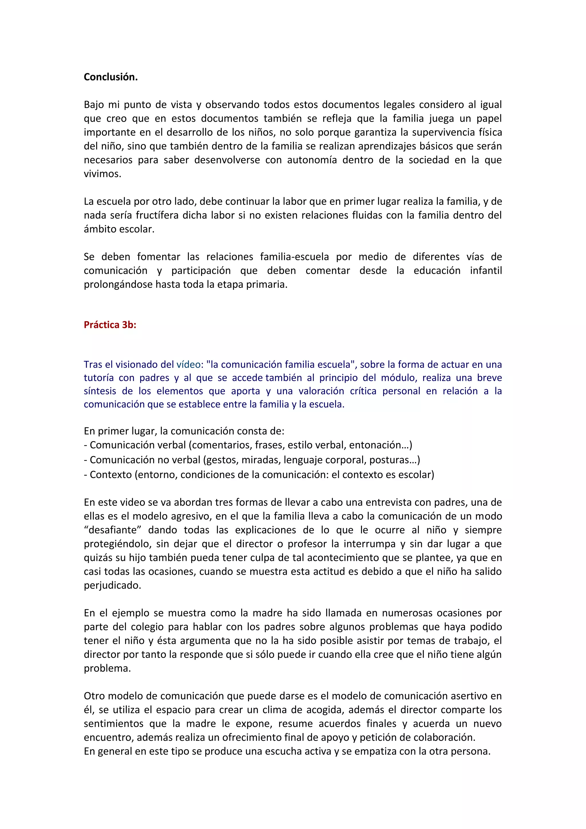 Conclusión.
Bajo mi punto de vista y observando todos estos documentos legales considero al igual
que creo que en estos documentos también se refleja que la familia juega un papel
importante en el desarrollo de los niños, no solo porque garantiza la supervivencia física
del niño, sino que también dentro de la familia se realizan aprendizajes básicos que serán
necesarios para saber desenvolverse con autonomía dentro de la sociedad en la que
vivimos.
La escuela por otro lado, debe continuar la labor que en primer lugar realiza la familia, y de
nada sería fructífera dicha labor si no existen relaciones fluidas con la familia dentro del
ámbito escolar.
Se deben fomentar las relaciones familia-escuela por medio de diferentes vías de
comunicación y participación que deben comentar desde la educación infantil
prolongándose hasta toda la etapa primaria.
Práctica 3b:
Tras el visionado del vídeo: "la comunicación familia escuela", sobre la forma de actuar en una
tutoría con padres y al que se accede también al principio del módulo, realiza una breve
síntesis de los elementos que aporta y una valoración crítica personal en relación a la
comunicación que se establece entre la familia y la escuela.
En primer lugar, la comunicación consta de:
- Comunicación verbal (comentarios, frases, estilo verbal, entonación…)
- Comunicación no verbal (gestos, miradas, lenguaje corporal, posturas…)
- Contexto (entorno, condiciones de la comunicación: el contexto es escolar)
En este video se va abordan tres formas de llevar a cabo una entrevista con padres, una de
ellas es el modelo agresivo, en el que la familia lleva a cabo la comunicación de un modo
“desafiante” dando todas las explicaciones de lo que le ocurre al niño y siempre
protegiéndolo, sin dejar que el director o profesor la interrumpa y sin dar lugar a que
quizás su hijo también pueda tener culpa de tal acontecimiento que se plantee, ya que en
casi todas las ocasiones, cuando se muestra esta actitud es debido a que el niño ha salido
perjudicado.
En el ejemplo se muestra como la madre ha sido llamada en numerosas ocasiones por
parte del colegio para hablar con los padres sobre algunos problemas que haya podido
tener el niño y ésta argumenta que no la ha sido posible asistir por temas de trabajo, el
director por tanto la responde que si sólo puede ir cuando ella cree que el niño tiene algún
problema.
Otro modelo de comunicación que puede darse es el modelo de comunicación asertivo en
él, se utiliza el espacio para crear un clima de acogida, además el director comparte los
sentimientos que la madre le expone, resume acuerdos finales y acuerda un nuevo
encuentro, además realiza un ofrecimiento final de apoyo y petición de colaboración.
En general en este tipo se produce una escucha activa y se empatiza con la otra persona.
 