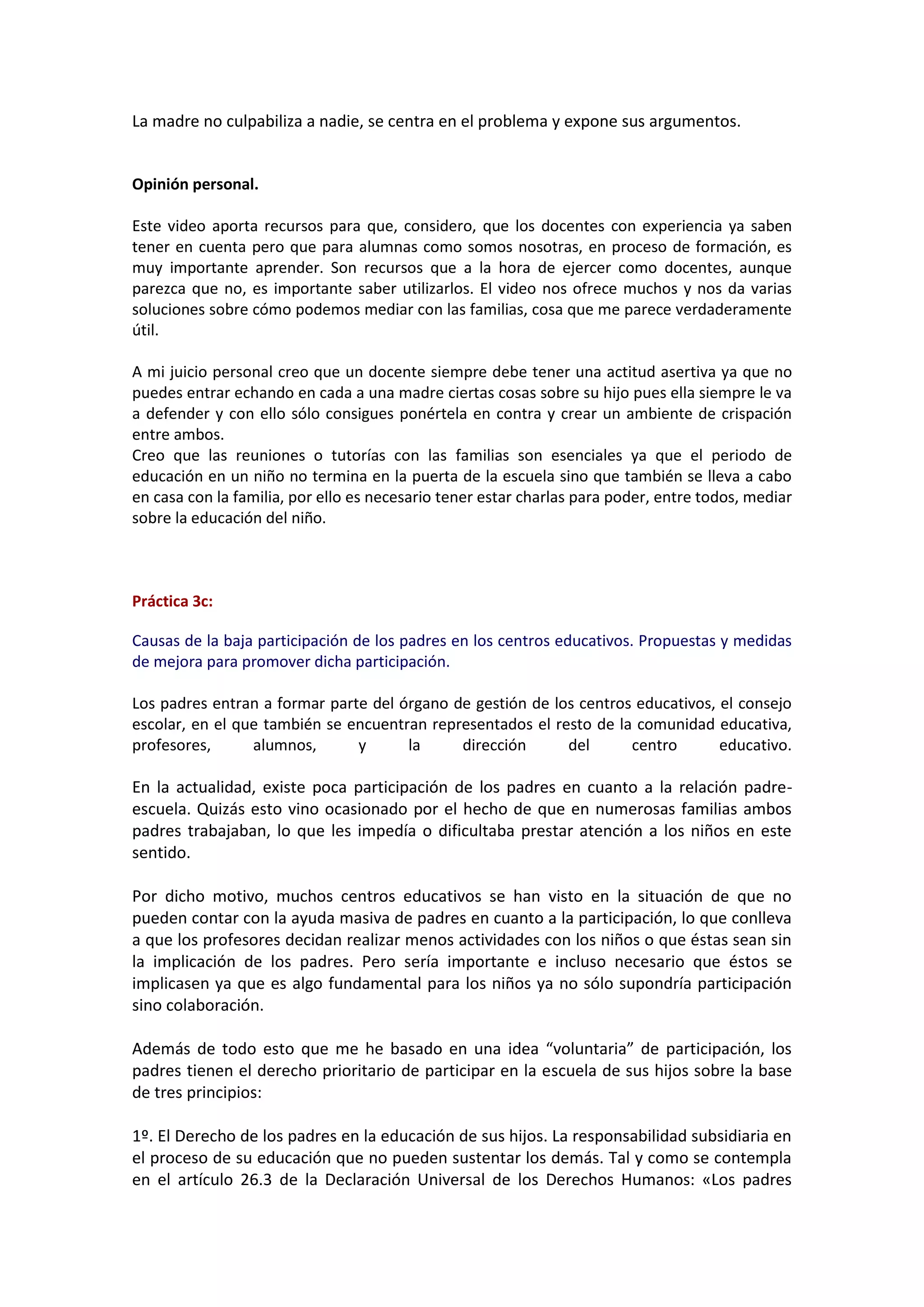 La madre no culpabiliza a nadie, se centra en el problema y expone sus argumentos.
Opinión personal.
Este video aporta recursos para que, considero, que los docentes con experiencia ya saben
tener en cuenta pero que para alumnas como somos nosotras, en proceso de formación, es
muy importante aprender. Son recursos que a la hora de ejercer como docentes, aunque
parezca que no, es importante saber utilizarlos. El video nos ofrece muchos y nos da varias
soluciones sobre cómo podemos mediar con las familias, cosa que me parece verdaderamente
útil.
A mi juicio personal creo que un docente siempre debe tener una actitud asertiva ya que no
puedes entrar echando en cada a una madre ciertas cosas sobre su hijo pues ella siempre le va
a defender y con ello sólo consigues ponértela en contra y crear un ambiente de crispación
entre ambos.
Creo que las reuniones o tutorías con las familias son esenciales ya que el periodo de
educación en un niño no termina en la puerta de la escuela sino que también se lleva a cabo
en casa con la familia, por ello es necesario tener estar charlas para poder, entre todos, mediar
sobre la educación del niño.
Práctica 3c:
Causas de la baja participación de los padres en los centros educativos. Propuestas y medidas
de mejora para promover dicha participación.
Los padres entran a formar parte del órgano de gestión de los centros educativos, el consejo
escolar, en el que también se encuentran representados el resto de la comunidad educativa,
profesores, alumnos, y la dirección del centro educativo.
En la actualidad, existe poca participación de los padres en cuanto a la relación padre-
escuela. Quizás esto vino ocasionado por el hecho de que en numerosas familias ambos
padres trabajaban, lo que les impedía o dificultaba prestar atención a los niños en este
sentido.
Por dicho motivo, muchos centros educativos se han visto en la situación de que no
pueden contar con la ayuda masiva de padres en cuanto a la participación, lo que conlleva
a que los profesores decidan realizar menos actividades con los niños o que éstas sean sin
la implicación de los padres. Pero sería importante e incluso necesario que éstos se
implicasen ya que es algo fundamental para los niños ya no sólo supondría participación
sino colaboración.
Además de todo esto que me he basado en una idea “voluntaria” de participación, los
padres tienen el derecho prioritario de participar en la escuela de sus hijos sobre la base
de tres principios:
1º. El Derecho de los padres en la educación de sus hijos. La responsabilidad subsidiaria en
el proceso de su educación que no pueden sustentar los demás. Tal y como se contempla
en el artículo 26.3 de la Declaración Universal de los Derechos Humanos: «Los padres
 