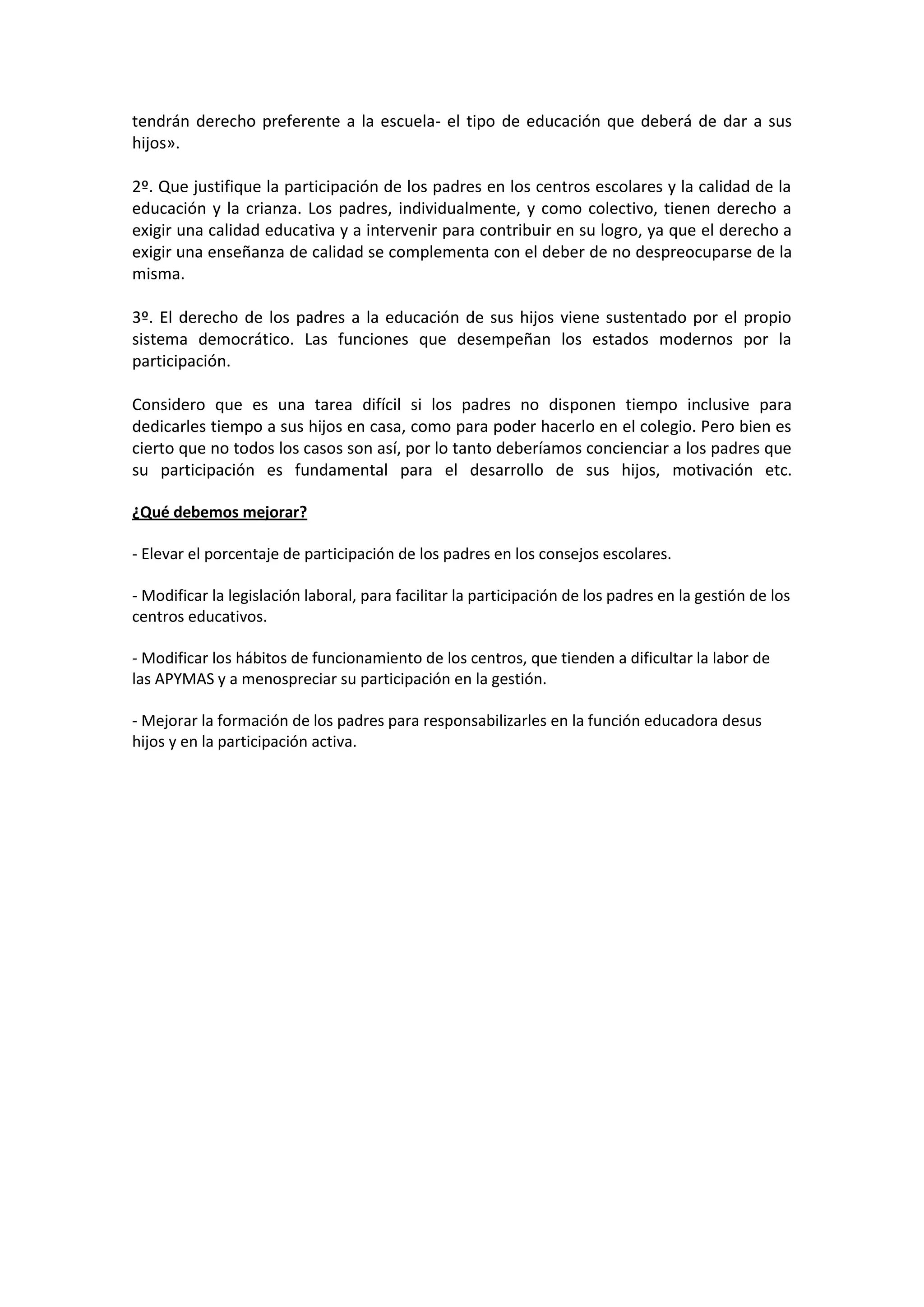 tendrán derecho preferente a la escuela- el tipo de educación que deberá de dar a sus
hijos».
2º. Que justifique la participación de los padres en los centros escolares y la calidad de la
educación y la crianza. Los padres, individualmente, y como colectivo, tienen derecho a
exigir una calidad educativa y a intervenir para contribuir en su logro, ya que el derecho a
exigir una enseñanza de calidad se complementa con el deber de no despreocuparse de la
misma.
3º. El derecho de los padres a la educación de sus hijos viene sustentado por el propio
sistema democrático. Las funciones que desempeñan los estados modernos por la
participación.
Considero que es una tarea difícil si los padres no disponen tiempo inclusive para
dedicarles tiempo a sus hijos en casa, como para poder hacerlo en el colegio. Pero bien es
cierto que no todos los casos son así, por lo tanto deberíamos concienciar a los padres que
su participación es fundamental para el desarrollo de sus hijos, motivación etc.
¿Qué debemos mejorar?
- Elevar el porcentaje de participación de los padres en los consejos escolares.
- Modificar la legislación laboral, para facilitar la participación de los padres en la gestión de los
centros educativos.
- Modificar los hábitos de funcionamiento de los centros, que tienden a dificultar la labor de
las APYMAS y a menospreciar su participación en la gestión.
- Mejorar la formación de los padres para responsabilizarles en la función educadora desus
hijos y en la participación activa.
 